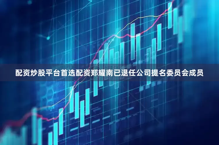 配资炒股平台首选配资郑耀南已退任公司提名委员会成员